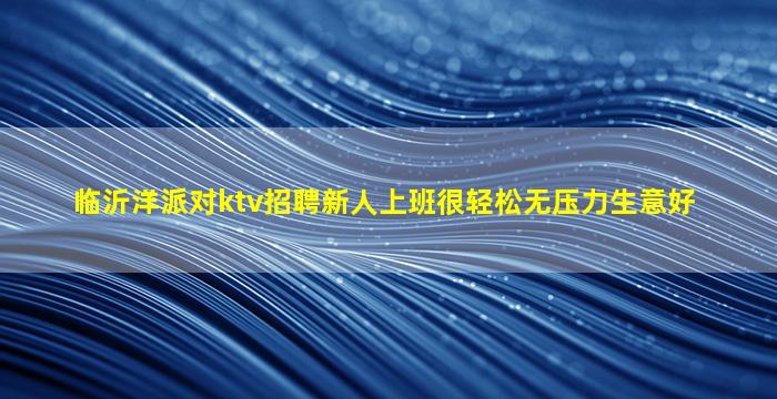 临沂洋派对ktv招聘新人上班很轻松无压力生意好